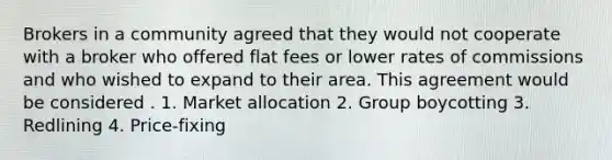 Brokers in a community agreed that they would not cooperate with a broker who offered flat fees or lower rates of commissions and who wished to expand to their area. This agreement would be considered . 1. Market allocation 2. Group boycotting 3. Redlining 4. Price-fixing