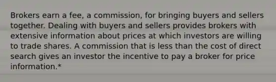 Brokers earn a fee, a commission, for bringing buyers and sellers together. Dealing with buyers and sellers provides brokers with extensive information about prices at which investors are willing to trade shares. A commission that is less than the cost of direct search gives an investor the incentive to pay a broker for price information.*