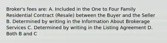 Broker's fees are: A. Included in the One to Four Family Residential Contract (Resale) between the Buyer and the Seller B. Determined by writing in the Information About Brokerage Services C. Determined by writing in the Listing Agreement D. Both B and C