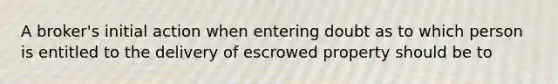 A broker's initial action when entering doubt as to which person is entitled to the delivery of escrowed property should be to