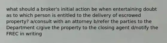 what should a broker's initial action be when entertaining doubt as to which person is entitled to the delivery of escrowed property? a/consult with an attorney b/refer the parties to the Department c/give the property to the closing agent d/notify the FREC in writing