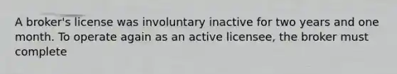 A broker's license was involuntary inactive for two years and one month. To operate again as an active licensee, the broker must complete