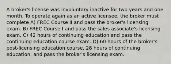 A broker's license was involuntary inactive for two years and one month. To operate again as an active licensee, the broker must complete A) FREC Course II and pass the broker's licensing exam. B) FREC Course I and pass the sales associate's licensing exam. C) 42 hours of continuing education and pass the continuing education course exam. D) 60 hours of the broker's post-licensing education course, 28 hours of continuing education, and pass the broker's licensing exam.