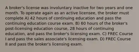 A broker's license was involuntary inactive for two years and one month. To operate again as an active licensee, the broker must complete A) 42 hours of continuing education and pass the continuing education course exam. B) 60 hours of the broker's post-licensing education course, 28 hours of continuing education, and pass the broker's licensing exam. C) FREC Course I and pass the sales associate's licensing exam. D) FREC Course II and pass the broker's licensing exam.