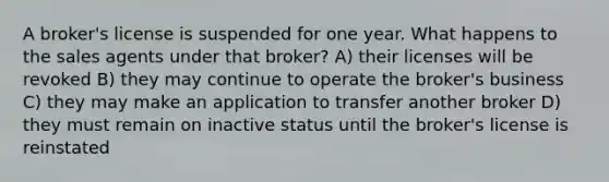 A broker's license is suspended for one year. What happens to the sales agents under that broker? A) their licenses will be revoked B) they may continue to operate the broker's business C) they may make an application to transfer another broker D) they must remain on inactive status until the broker's license is reinstated