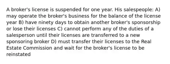 A broker's license is suspended for one year. His salespeople: A) may operate the broker's business for the balance of the license year B) have ninety days to obtain another broker's sponsorship or lose their licenses C) cannot perform any of the duties of a salesperson until their licenses are transferred to a new sponsoring broker D) must transfer their licenses to the Real Estate Commission and wait for the broker's license to be reinstated