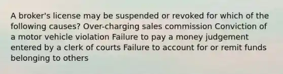 A broker's license may be suspended or revoked for which of the following causes? Over-charging sales commission Conviction of a motor vehicle violation Failure to pay a money judgement entered by a clerk of courts Failure to account for or remit funds belonging to others