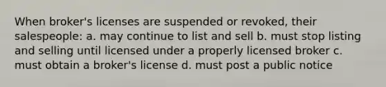 When broker's licenses are suspended or revoked, their salespeople: a. may continue to list and sell b. must stop listing and selling until licensed under a properly licensed broker c. must obtain a broker's license d. must post a public notice