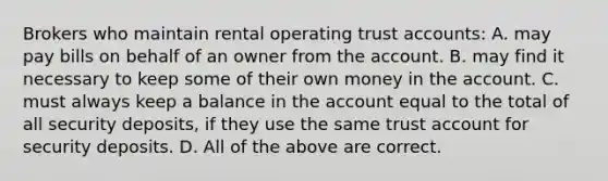 Brokers who maintain rental operating trust accounts: A. may pay bills on behalf of an owner from the account. B. may find it necessary to keep some of their own money in the account. C. must always keep a balance in the account equal to the total of all security deposits, if they use the same trust account for security deposits. D. All of the above are correct.