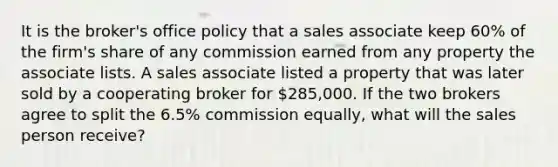 It is the broker's office policy that a sales associate keep 60% of the firm's share of any commission earned from any property the associate lists. A sales associate listed a property that was later sold by a cooperating broker for 285,000. If the two brokers agree to split the 6.5% commission equally, what will the sales person receive?