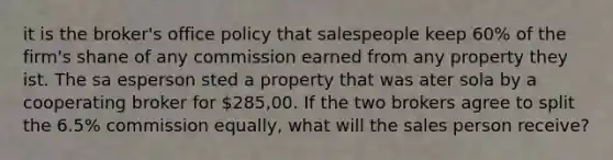 it is the broker's office policy that salespeople keep 60% of the firm's shane of any commission earned from any property they ist. The sa esperson sted a property that was ater sola by a cooperating broker for 285,00. If the two brokers agree to split the 6.5% commission equally, what will the sales person receive?