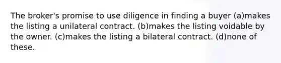 The broker's promise to use diligence in finding a buyer (a)makes the listing a unilateral contract. (b)makes the listing voidable by the owner. (c)makes the listing a bilateral contract. (d)none of these.