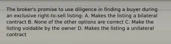 The broker's promise to use diligence in finding a buyer during an exclusive right-to-sell listing: A. Makes the listing a bilateral contract B. None of the other options are correct C. Make the listing voidable by the owner D. Makes the listing a unilateral contract