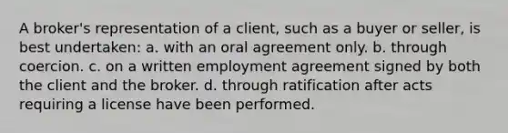 A broker's representation of a client, such as a buyer or seller, is best undertaken: a. with an oral agreement only. b. through coercion. c. on a written employment agreement signed by both the client and the broker. d. through ratification after acts requiring a license have been performed.