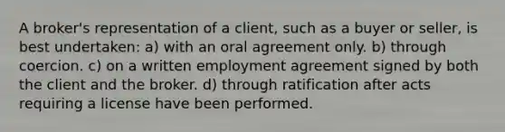 A broker's representation of a client, such as a buyer or seller, is best undertaken: a) with an oral agreement only. b) through coercion. c) on a written employment agreement signed by both the client and the broker. d) through ratification after acts requiring a license have been performed.