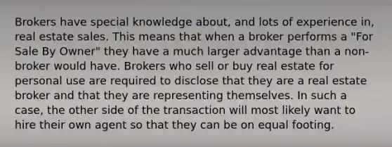 Brokers have special knowledge about, and lots of experience in, real estate sales. This means that when a broker performs a "For Sale By Owner" they have a much larger advantage than a non-broker would have. Brokers who sell or buy real estate for personal use are required to disclose that they are a real estate broker and that they are representing themselves. In such a case, the other side of the transaction will most likely want to hire their own agent so that they can be on equal footing.