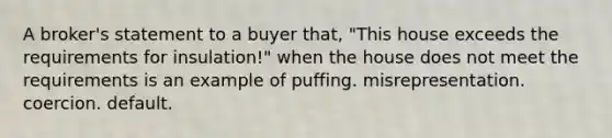 A broker's statement to a buyer that, "This house exceeds the requirements for insulation!" when the house does not meet the requirements is an example of puffing. misrepresentation. coercion. default.