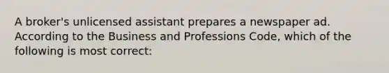 A broker's unlicensed assistant prepares a newspaper ad. According to the Business and Professions Code, which of the following is most correct: