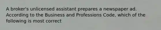 A broker's unlicensed assistant prepares a newspaper ad. According to the Business and Professions Code, which of the following is most correct