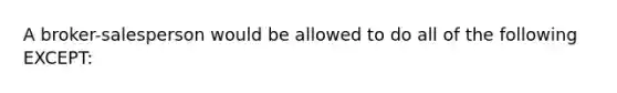 A broker-salesperson would be allowed to do all of the following EXCEPT: