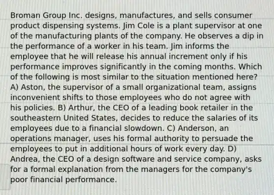 Broman Group Inc. designs, manufactures, and sells consumer product dispensing systems. Jim Cole is a plant supervisor at one of the manufacturing plants of the company. He observes a dip in the performance of a worker in his team. Jim informs the employee that he will release his annual increment only if his performance improves significantly in the coming months. Which of the following is most similar to the situation mentioned here? A) Aston, the supervisor of a small organizational team, assigns inconvenient shifts to those employees who do not agree with his policies. B) Arthur, the CEO of a leading book retailer in the southeastern United States, decides to reduce the salaries of its employees due to a financial slowdown. C) Anderson, an operations manager, uses his formal authority to persuade the employees to put in additional hours of work every day. D) Andrea, the CEO of a design software and service company, asks for a formal explanation from the managers for the company's poor financial performance.