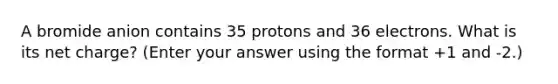 A bromide anion contains 35 protons and 36 electrons. What is its net charge? (Enter your answer using the format +1 and -2.)