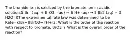 The bromide ion is oxidized by the bromate ion in acidic solution.5 Br₋ (aq) + BrO3₋ (aq) + 6 H+ (aq) → 3 Br2 (aq) + 3 H2O (l)The experimental rate law was determined to be Rate=k[Br−][BrO3−][H+]2. What is the order of the reaction with respect to bromate, BrO3₋? What is the overall order of the reaction?