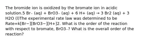 The bromide ion is oxidized by the bromate ion in acidic solution.5 Br₋ (aq) + BrO3₋ (aq) + 6 H+ (aq) → 3 Br2 (aq) + 3 H2O (l)The experimental rate law was determined to be Rate=k[Br−][BrO3−][H+]2. What is the order of the reaction with respect to bromate, BrO3₋? What is the overall order of the reaction?