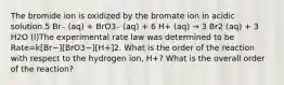 The bromide ion is oxidized by the bromate ion in acidic solution.5 Br₋ (aq) + BrO3₋ (aq) + 6 H+ (aq) → 3 Br2 (aq) + 3 H2O (l)The experimental rate law was determined to be Rate=k[Br−][BrO3−][H+]2. What is the order of the reaction with respect to the hydrogen ion, H+? What is the overall order of the reaction?