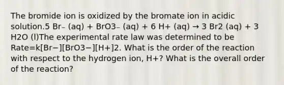 The bromide ion is oxidized by the bromate ion in acidic solution.5 Br₋ (aq) + BrO3₋ (aq) + 6 H+ (aq) → 3 Br2 (aq) + 3 H2O (l)The experimental rate law was determined to be Rate=k[Br−][BrO3−][H+]2. What is the order of the reaction with respect to the hydrogen ion, H+? What is the overall order of the reaction?