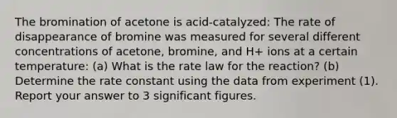 The bromination of acetone is acid-catalyzed: The rate of disappearance of bromine was measured for several different concentrations of acetone, bromine, and H+ ions at a certain temperature: (a) What is the rate law for the reaction? (b) Determine the rate constant using the data from experiment (1). Report your answer to 3 significant figures.