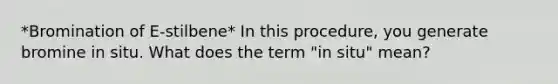 *Bromination of E-stilbene* In this procedure, you generate bromine in situ. What does the term "in situ" mean?