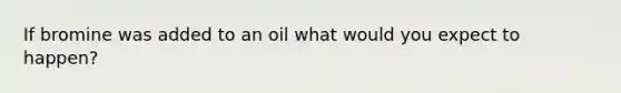 If bromine was added to an oil what would you expect to happen?