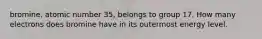 bromine, atomic number 35, belongs to group 17. How many electrons does bromine have in its outermost energy level.