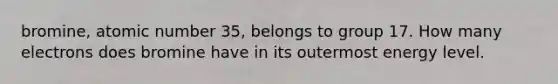 bromine, atomic number 35, belongs to group 17. How many electrons does bromine have in its outermost energy level.