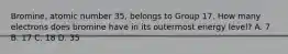 Bromine, atomic number 35, belongs to Group 17. How many electrons does bromine have in its outermost energy level? A. 7 B. 17 C. 18 D. 35