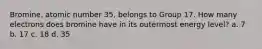 Bromine, atomic number 35, belongs to Group 17. How many electrons does bromine have in its outermost energy level? a. 7 b. 17 c. 18 d. 35