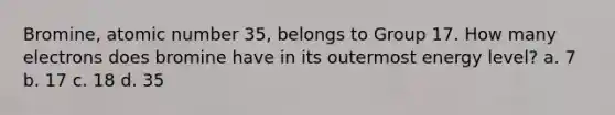 Bromine, atomic number 35, belongs to Group 17. How many electrons does bromine have in its outermost energy level? a. 7 b. 17 c. 18 d. 35