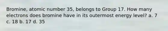 Bromine, atomic number 35, belongs to Group 17. How many electrons does bromine have in its outermost energy level? a. 7 c. 18 b. 17 d. 35