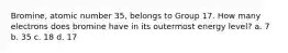 Bromine, atomic number 35, belongs to Group 17. How many electrons does bromine have in its outermost energy level? a. 7 b. 35 c. 18 d. 17