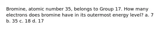 Bromine, atomic number 35, belongs to Group 17. How many electrons does bromine have in its outermost energy level? a. 7 b. 35 c. 18 d. 17