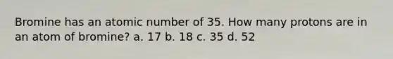 Bromine has an atomic number of 35. How many protons are in an atom of bromine? a. 17 b. 18 c. 35 d. 52