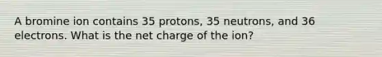 A bromine ion contains 35 protons, 35 neutrons, and 36 electrons. What is the net charge of the ion?