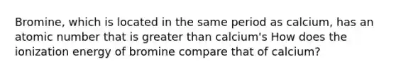 Bromine, which is located in the same period as calcium, has an atomic number that is greater than calcium's How does the ionization energy of bromine compare that of calcium?