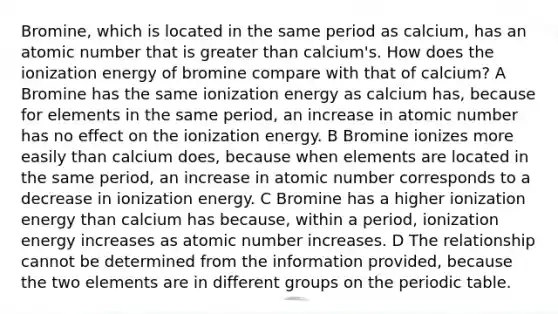 Bromine, which is located in the same period as calcium, has an atomic number that is greater than calcium's. How does the ionization energy of bromine compare with that of calcium? A Bromine has the same ionization energy as calcium has, because for elements in the same period, an increase in atomic number has no effect on the ionization energy. B Bromine ionizes more easily than calcium does, because when elements are located in the same period, an increase in atomic number corresponds to a decrease in ionization energy. C Bromine has a higher ionization energy than calcium has because, within a period, ionization energy increases as atomic number increases. D The relationship cannot be determined from the information provided, because the two elements are in different groups on the periodic table.