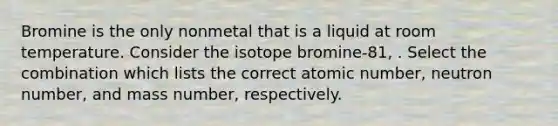 Bromine is the only nonmetal that is a liquid at room temperature. Consider the isotope bromine-81, . Select the combination which lists the correct atomic number, neutron number, and mass number, respectively.