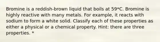 Bromine is a reddish-brown liquid that boils at 59*C. Bromine is highly reactive with many metals. For example, it reacts with sodium to form a white solid. Classify each of these properties as either a physical or a chemical property. Hint: there are three properties. *