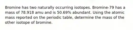 Bromine has two naturally occurring isotopes. Bromine-79 has a mass of 78.918 amu and is 50.69% abundant. Using the atomic mass reported on the periodic table, determine the mass of the other isotope of bromine.