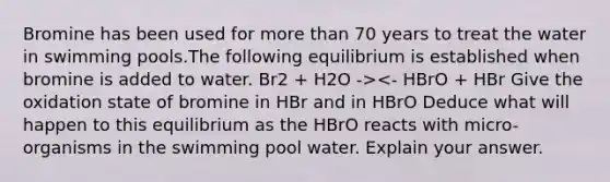 Bromine has been used for more than 70 years to treat the water in swimming pools.The following equilibrium is established when bromine is added to water. Br2 + H2O -><- HBrO + HBr Give the oxidation state of bromine in HBr and in HBrO Deduce what will happen to this equilibrium as the HBrO reacts with micro-organisms in the swimming pool water. Explain your answer.