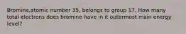 Bromine,atomic number 35, belongs to group 17. How many total electrons does bromine have in it outermost main energy level?